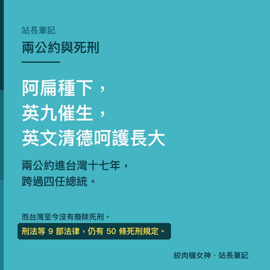 阿扁種下，英九催生，英文清德呵護長大。兩公約進台灣十七年，跨過四任總統。而台灣至今沒有廢除死刑，刑法等 9 部法律仍有 50 條死刑規定。